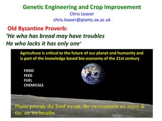Genetic Engineering and Crop Improvement
Chris Leaver
chris.leaver@plants.ox.ac.uk
Old Byzantine Proverb:
‘He who has bread may have troubles
He who lacks it has only one’
Agriculture is critical to the future of our planet and humanity and
is part of the knowledge based bio-economy of the 21st century
FOOD
FEED
FUEL
CHEMICALS
Plants provide the food we eat, the environment we enjoy &
the air we breathe
 