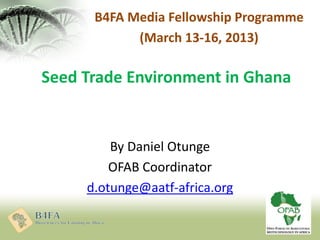 Seed Trade Environment in Ghana
By Daniel Otunge
OFAB Coordinator
d.otunge@aatf-africa.org
B4FA Media Fellowship Programme
(March 13-16, 2013)
 