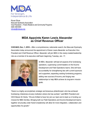 Roxan Olivas
Muscular Dystrophy Association
Vice President — Public Relations and Community Programs
(520) 529-5305
rolivas@mdausa.org
MDA Appoints Karen Lewis Alexander
as Chief Revenue Officer
CHICAGO, Dec. 1, 2016 – After a comprehensive, nationwide search, the Muscular Dystrophy
Association today announced the appointment of Karen Lewis Alexander as Executive Vice
President and Chief Revenue Officer. Alexander will join MDA in this newly created leadership
role as a member of its executive staff team beginning Tuesday, Jan. 17.
At MDA, Alexander will lead all aspects of its fundraising
operations, supervising current leaders on the Income
Development and Field Operations teams. She will have
accountability for strengthening ties with current sponsors
and supporters, expanding existing fundraising programs,
adding new sources of income, and forging new
relationships to help MDA achieve its long-term mission
goals.
“Karen is a highly accomplished, strategic and tenacious philanthropist who has achieved
fundraising milestones at every institution where she has worked,” said MDA President and
CEO Steven M. Derks. “We are thrilled to have her join our team and to lead us in funding our
mission for MDA families. Bringing both our Field Operations and Income Development teams
together structurally under Karen’s leadership will allow for more integration, collaboration and
opportunities for growth.”
 