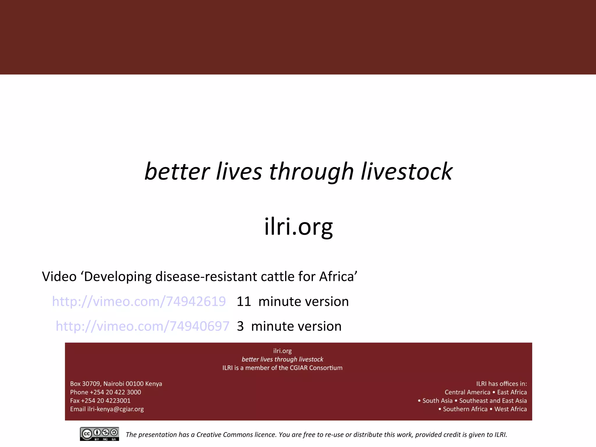 The presentation has a Creative Commons licence. You are free to re-use or distribute this work, provided credit is given to ILRI.
better lives through livestock
ilri.org
http://vimeo.com/74942619 11 minute version
Video ‘Developing disease-resistant cattle for Africa’
http://vimeo.com/74940697 3 minute version
 