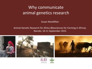 Why communicate
animal genetics research
Susan MacMillan
Animal Genetic Research for Africa (Biosciences for Farming in Africa),
Nairobi, 10-11 September 2015
 