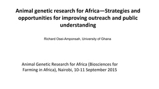 Animal genetic research for Africa—Strategies and
opportunities for improving outreach and public
understanding
Richard Osei-Amponsah, University of Ghana
Animal Genetic Research for Africa (Biosciences for
Farming in Africa), Nairobi, 10-11 September 2015
 