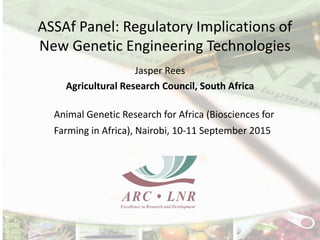 ASSAf Panel: Regulatory Implications of
New Genetic Engineering Technologies
Jasper Rees
Agricultural Research Council, South Africa
Animal Genetic Research for Africa (Biosciences for
Farming in Africa), Nairobi, 10-11 September 2015
 
