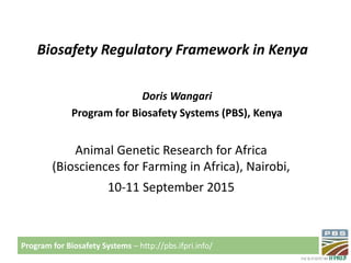 Program for Biosafety Systems – http://pbs.ifpri.info/
Biosafety Regulatory Framework in Kenya
Doris Wangari
Program for Biosafety Systems (PBS), Kenya
Animal Genetic Research for Africa
(Biosciences for Farming in Africa), Nairobi,
10-11 September 2015
 