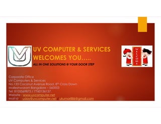 UV COMPUTER & SERVICES
WELCOMES YOU…..
ALL IN ONE SOLUTIONS @ YOUR DOOR STEP
Corporate Office
UV Computers & Services
No.133 Coconut Avenue Road, 8th Cross Down
Malleshwaram Bangalore – 560003
Tel: 8105569875 / 7760136137.
Website : www.uvcomputer.net
Mail id : uday@uvcomputer.net / ukumar886@gmail.com
 