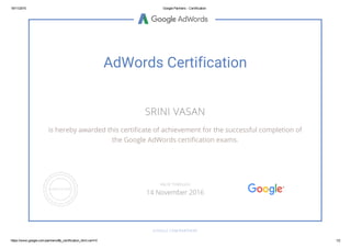 19/11/2015 Google Partners ­ Certification
https://www.google.com/partners/#p_certification_html;cert=0 1/2
AdWords Certification
SRINI VASAN
is hereby awarded this certificate of achievement for the successful completion of
the Google AdWords certification exams.
GOOGLE.COM/PARTNERS
VALID THROUGH
14 November 2016
 