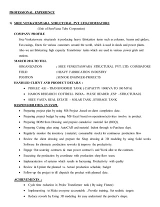 PROFESSIONAL EXPERIENCE
1) SREE VENKATESWARA STRUCTURAL PVT LTD,COIMBATORE
(Unit of SreeVasta Tube Corporation)
COMPANY PROFILE
Sree Venkateswara structurals is producing heavy fabrication items such as columns, beams and girders,
Fan casings, Ducts for various customers around the world, which is used in sheds and power plants.
Also we are fabricating high capacity Transformer tanks which are used in various power grids and
stations.
MARCH 2016 TO TILL
ORGANIZATION : SREE VENKETASWARA STRUCTURAL PVT. LTD. COIMBATORE
FIELD : HEAVY FABRICATION INDUSTRY
POSITION : SENIOR ENGINEER-PROJECTS
HANDLED CLIENT AND PRODUCT DETAILS :
 PROLEC -GE – TRANSFORMER TANK ( CAPACITY 100KVA TO 100 MVA)
 HAMON RESEARCH COTTRELL INDIA- PLUSE HEADER ,ESP –STRUCTURALS
 SREE VASTA REAL ESTATE – SOLAR TANK ,STORAGE TANK
RESPONSIBILITIES IN SVSPL
 Preparing project plan by using MS-Project ,based on client completion date.
 Preparing project budget by using MS-Excel based on operations/activities involve in product.
 Preparing BOM from Drawing and prepare cumulative material list (BOQ).
 Preparing Cutting plan using AutoCAD and material Indent through to Purchase dept.
 Regularly monitor the inventory ( material, consumable stock) for continuous production flow
 Review the client drawing and prepare the Shop drawing & 3D modeling by using Solid works
Software for eliminate production reworks & improve the productivity.
 Engage Out sourcing contracts & man power contract’s and Work allot to the contracts
 Executing the production by coordinate with production shop floor team.
 Implementation of systems which results in Increasing Productivity with quality
 Review & Update the planned vs. Actual production schedule, budget
 Follow-up the project to till dispatch the product with planned date.
ACHIEVEMENTS :
 Cycle time reduction in Prolec Transformer tank ( By using Fixture)
 Implementing to Make everyone accountable , Provide training, Set realistic targets
 Reduce rework by Using 3D modeling for easy understand the product’s shape.
 