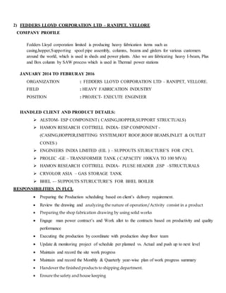 2) FEDDERS LLOYD CORPORATION LTD – RANIPET, VELLORE
COMPANY PROFILE
Fedders Lloyd corporation limited is producing heavy fabrication items such as
casing,hopper,Supporting spool pipe assembly, columns, beams and girders for various customers
around the world, which is used in sheds and power plants. Also we are fabricating heavy I-beam, Plus
and Box column by SAW process which is used in Thermal power stations
JANUARY 2014 TO FEBRURAY 2016
ORGANIZATION : FEDDERS LLOYD CORPORATION LTD – RANIPET, VELLORE.
FIELD : HEAVY FABRICATION INDUSTRY
POSITION : PROJECT- EXECUTE ENGINEER
HANDLED CLIENT AND PRODUCT DETAILS:
 ALSTOM- ESP COMPONENT( CASING,HOPPER,SUPPORT STRUCTUALS)
 HAMON RESEARCH COTTRELL INDIA- ESP COMPONENT -
(CASING,HOPPER,EMITTING SYSTEM,HOT ROOF,ROOF BEAMS,INLET & OUTLET
CONES )
 ENGINEERS INDIA LIMITED (EIL ) – SUPPOUTS STURUCTURE’S FOR CPCL
 PROLEC -GE – TRANSFORMER TANK ( CAPACITY 100KVA TO 100 MVA)
 HAMON RESEARCH COTTRELL INDIA- PLUSE HEADER ,ESP –STRUCTURALS
 CRYOLOR ASIA – GAS STORAGE TANK
 BHEL -– SUPPOUTS STURUCTURE’S FOR BHEL BOILER
RESPONSIBILITIES IN FLCL
 Preparing the Production scheduling based on client’s delivery requirement.
 Review the drawing and analyzing the nature of operation/Activity consist in a product
 Preparing the shop fabrication drawing by using solid works
 Engage man power contract’s and Work allot to the contracts based on productivity and quality
performance
 Executing the production by coordinate with production shop floor team
 Update & monitoring project of schedule per planned vs. Actual and push up to next level
 Maintain and record the site work progress
 Maintain and record the Monthly & Quarterly year-wise plan of work progress summary
 Handover the finished products to shipping department.
 Ensure the safety and house keeping
 