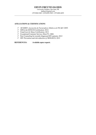 EDVIN FREYTES RAMOS
University Gardens, San Juan, PR
danhue3@gmail.com
(787)960-5483 / (939)389-5969 / (787)408-4699
AFILLIATIONS & CERTIFICATIONS
 AFAMEP, Asociación de Facturadores Médicos de PR; Id# 12895
 HIPAA & HITECH Certification; 2014
 Fraud Law & Abuse Certification; 2013
 Exceptional Customer Service, DirecTV; 2004
 Peer Counseling for recently diagnosed HIV patients; 2012
 HIV Prevention and risk reduction @ MOSAICO; 2012
REFERENCES: Available upon request.
 
