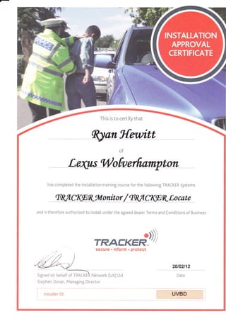 - **'x
This is to certify that
of
has comp[eted the installation training course for the fo[lowing TRACKER systems
tq,.flAtgK*lonitor/tq,.fl UtBKLocate
and is therefore authorised to instal[ under the agreed dealer Terms and Conditions of Business
7RAtr''(Ed,Dsecure . inform . protect
20ta2n2
Date
Stephen Doran, Managing Director
[**"''
UVBD
 