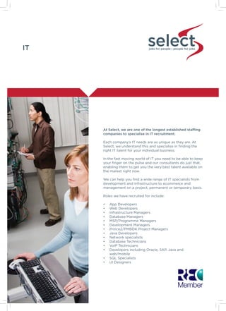 IT jobs for people people for jobs
At Select, we are one of the longest established staffing
companies to specialise in IT recruitment.
Each company’s IT needs are as unique as they are. At
Select, we understand this and specialise in finding the
right IT talent for your individual business.
In the fast moving world of IT you need to be able to keep
your finger on the pulse and our consultants do just that,
enabling them to get you the very best talent available on
the market right now.
We can help you find a wide range of IT specialists from
development and infrastructure to ecommerce and
management on a project, permanent or temporary basis.
Roles we have recruited for include:
•	 App Developers
•	 Web Developers
•	 Infrastructure Managers
•	 Database Managers
•	 MSP/Programme Managers
•	 Development Managers
•	 Prince2/PMBOK Project Managers
•	 Java Developers
•	 Network specialists
•	 Database Technicians
•	 VoIP Technicians
•	 Developers including Oracle, SAP, Java and
web/mobile
•	 SQL Specialists
•	 UI Designers
 