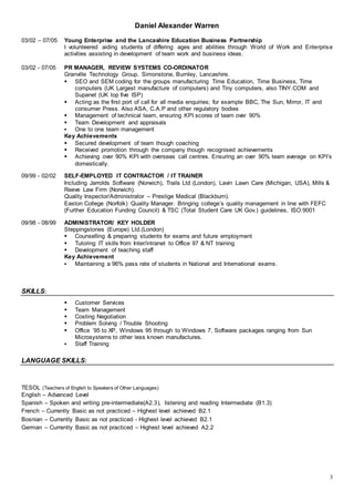 Daniel Alexander Warren
3
03/02 – 07/05 Young Enterprise and the Lancashire Education Business Partnership
I volunteered aiding students of differing ages and abilities through World of Work and Enterprise
activities assisting in development of team work and business ideas.
03/02 - 07/05 PR MANAGER, REVIEW SYSTEMS CO-ORDINATOR
Granville Technology Group. Simonstone, Burnley, Lancashire.
 SEO and SEM coding for the groups manufacturing Time Education, Time Business, Time
computers (UK Largest manufacture of computers) and Tiny computers, also TINY.COM and
Supanet (UK top five ISP)
 Acting as the first port of call for all media enquiries; for example BBC, The Sun, Mirror, IT and
consumer Press. Also ASA, C.A.P and other regulatory bodies
 Management of technical team, ensuring KPI scores of team over 90%
 Team Development and appraisals
 One to one team management
Key Achievements
 Secured development of team though coaching
 Received promotion through the company though recognised achievements
 Achieving over 90% KPI with overseas call centres. Ensuring an over 90% team average on KPI’s
domestically.
09/99 - 02/02 SELF-EMPLOYED IT CONTRACTOR / IT TRAINER
Including Jarrolds Software (Norwich), Trails Ltd (London), Lavin Lawn Care (Michigan, USA), Mills &
Reeve Law Firm (Norwich).
Quality Inspector/Administrator – Prestige Medical (Blackburn).
Easton College (Norfolk) Quality Manager. Bringing college’s quality management in line with FEFC
(Further Education Funding Council) & TSC (Total Student Care UK Gov.) guidelines, ISO:9001
09/98 - 08/99 ADMINISTRATOR/ KEY HOLDER
Steppingstones (Europe) Ltd.(London)
 Counselling & preparing students for exams and future employment
 Tutoring IT skills from Inter/intranet to Office 97 & NT training
 Development of teaching staff
Key Achievement
 Maintaining a 96% pass rate of students in National and International exams.
SKILLS:
 Customer Services
 Team Management
 Costing Negotiation
 Problem Solving / Trouble Shooting
 Office ’95 to XP, Windows 95 through to Windows 7, Software packages ranging from Sun
Microsystems to other less known manufactures.
 Staff Training
LANGUAGE SKILLS:
TESOL (Teachers of English to Speakers of Other Languages)
English – Advanced Level
Spanish – Spoken and writing pre-intermediate(A2.3), listening and reading Intermediate (B1.3)
French – Currently Basic as not practiced – Highest level achieved B2.1
Bosnian – Currently Basic as not practiced - Highest level achieved B2.1
German – Currently Basic as not practiced – Highest level achieved A2.2
 