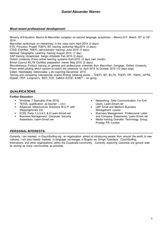 Daniel Alexander Warren
4
Most recent professional development:
Ministry of Education Mexico & Macmillan congress on second language acquisition – Mexico D.F. March 15th to 19th
2014
Macmillan workshops on interactivity in the class room April 2014 (2 days)
ETS, Princeton Propell TOEFL iBT training workshop May2014 (3 days)
CTAS (Certified TOEFL administrator training) June 2014 (7 days)
National Geographic Learning training August 2014 (1 day)
SAP training Universidad Sergio Arboleda Feb 2015 (3 days)
Oxford University Press online learning systems April 2015 (3 days over month)
British Council IELTS Certified preparation trainer May 2015 (2 days)
Miscellaneous Product training on general and professional materials from Macmillan, Cengage, Oxford University
Press whilst piloting which system to switch the university to. April 2015 to October 2015 (12 days total)
Cafam Habilidades Gerenciales y de coaching December 2015
Testing and comparing international exams, finding breaking points – TOEFL iBT, IELTS, TOEFL ITP, TOEIC, APTIS,
iSpeak, iTEP, Longman’s, BEC, FCE, CaMLA ECCE, & MET – on going.
QUALIFICATIONS:
Further Education
 Windows 7 Specialist (Feb 2010)
 TESOL qualification as teacher – i-to-i
 Advanced Infrastructure Solutions M.C.P. with
Steppingstones Ltd.
 ECDL Parts 1,2,3,4,5, & 6 Learn-Smart.net
 Business Management: Computer Security
Awareness, Learn-Smart.net
 Networking: Data Communication For End
Users, Learn-Smart.net
 LBP Small and Medium Business
Management course
 Business Management: Professional Letter
and Company Statements, Learn-Smart.net
 Media training Granville Technology Group,
Prodigy PR, London
PERSONAL INTERESTS:
Currently I am involved in CouchSurfing.org an organisation aimed at introducing people from around the world to new
cultures. I am also heavily involved in language exchanges in Bogota via Gringo Tuesdays, CouchSurfing,
Internations and other organisations within the Expatriate community. Currently exploring Colombia are ground level
by visiting as many communities as possible.
 