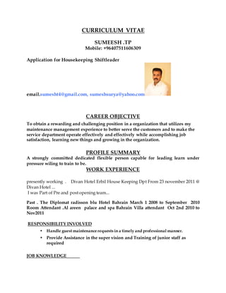 CURRICULUM VITAE
SUMEESH .TP
Mobile: +96407511606309
Application for Housekeeping Shiftleader
email.sumesht4@gmail.com, sumeshsurya@yahoo.com
CAREER OBJECTIVE
To obtain a rewarding and challenging position in a organization that utilizes my
maintenance management experience to better serve the customers and to make the
service department operate effectively and effectively while accomplishing job
satisfaction, learning new things and growing in the organization.
PROFILE SUMMARY
A strongly committed dedicated flexible person capable for leading learn under
pressure wiling to train to be.
WORK EXPERIENCE
presently working . Divan Hotel Erbil House Keeping Dpt From 23 november 2011 @
Divan Hotel ...
I was Part of Pre and post opening team...
Past . The Diplomat radisson blu Hotel Bahrain March 1 2008 to September 2010
Room Attendant .Al areen palace and spa Bahrain Villa attendant Oct 2nd 2010 to
Nov2011
RESPONSIBILITY INVOLVED
• Handle guest maintenance requests in a timely and professional manner.
• Provide Assistance in the super vision and Training of junior staff as
required
JOB KNOWLEDGE
 