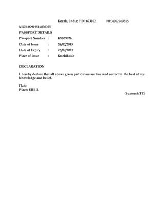 Kerala, India; PIN: 673102. PH:04962549555
MOB:00919544830395
PASSPORT DETAILS
Passport Number : K9859926
Date of Issue : 28/02/2013
Date of Expiry : 27/02/2023
Place of Issue : Kozhikode
DECLARATION
I hereby declare that all above given particulars are true and correct to the best of my
knowledge and belief.
Date:
Place: ERBIL
(Sumeesh.TP)
 