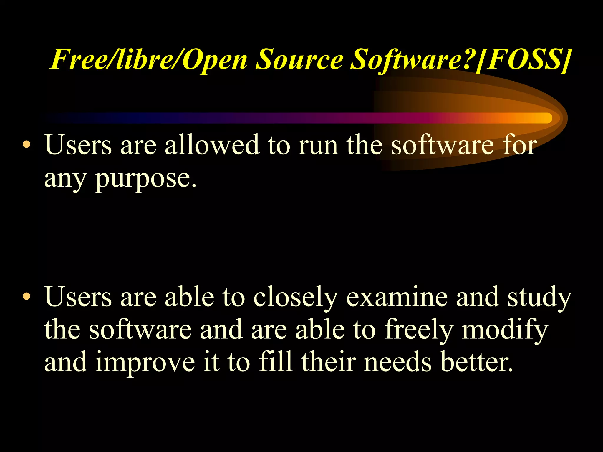 Free/libre/Open Source Software?[FOSS]
• Users are allowed to run the software for
any purpose.
• Users are able to closely examine and study
the software and are able to freely modify
and improve it to fill their needs better.
 