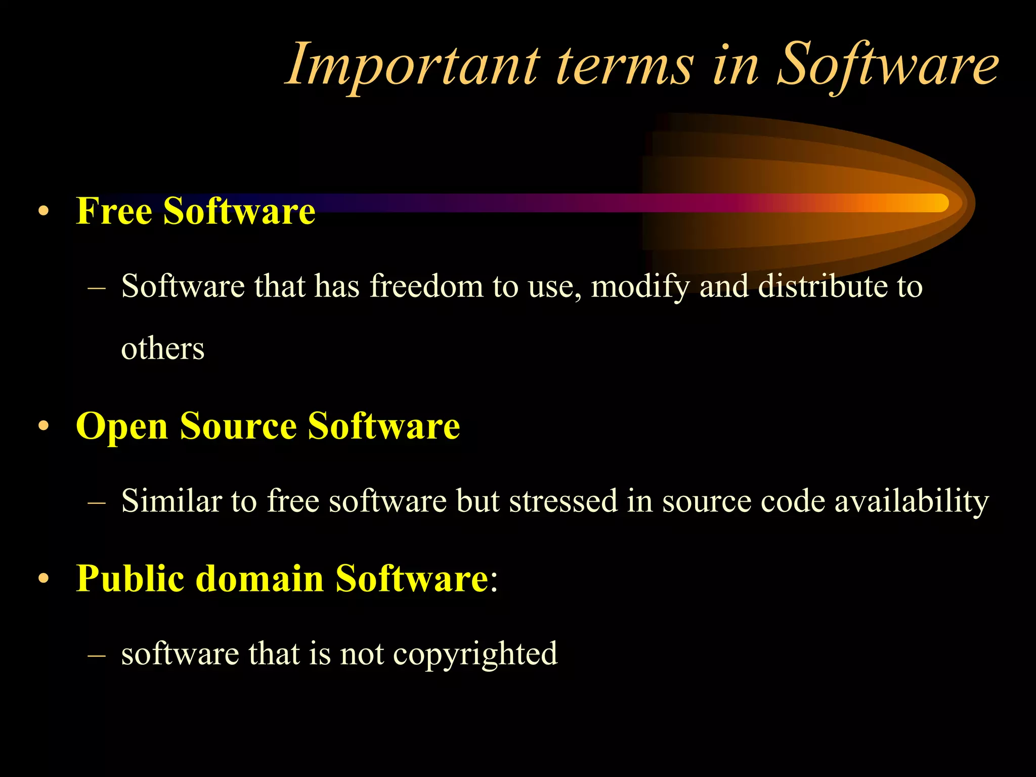 Important terms in Software
• Free Software
– Software that has freedom to use, modify and distribute to
others
• Open Source Software
– Similar to free software but stressed in source code availability
• Public domain Software:
– software that is not copyrighted
 