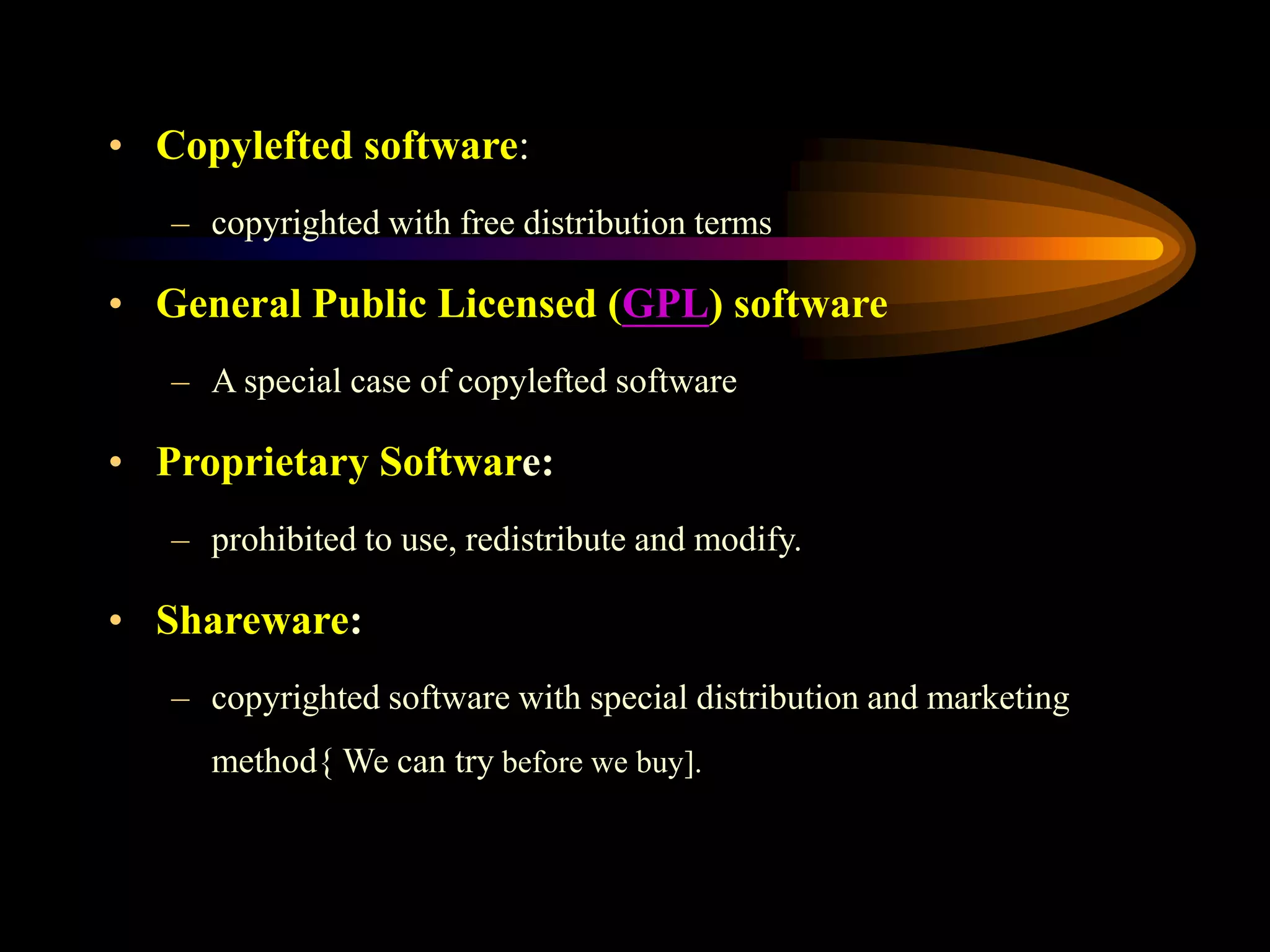 • Copylefted software:
– copyrighted with free distribution terms
• General Public Licensed (GPL) software
– A special case of copylefted software
• Proprietary Software:
– prohibited to use, redistribute and modify.
• Shareware:
– copyrighted software with special distribution and marketing
method{ We can try before we buy].
 