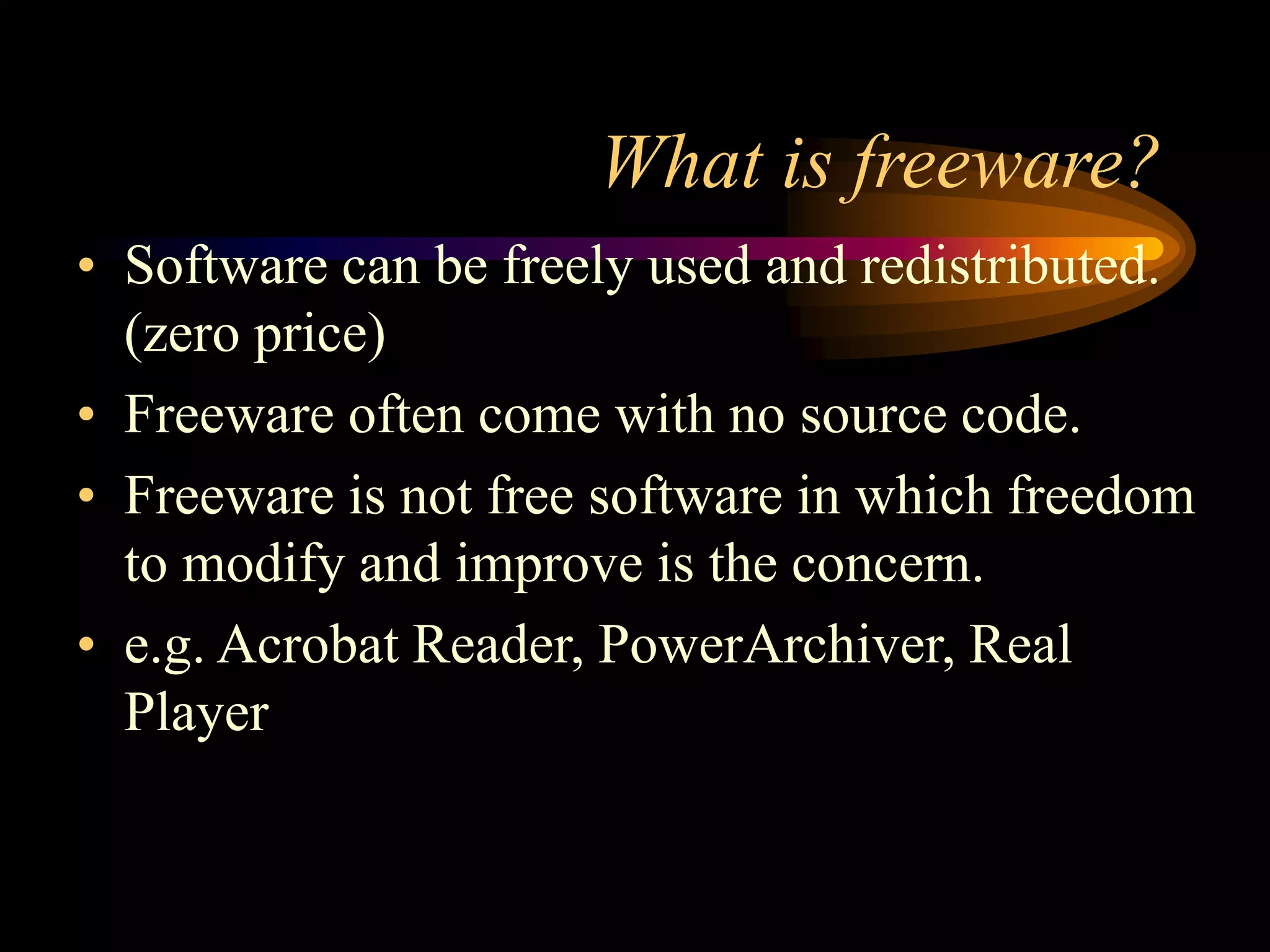 What is freeware?
• Software can be freely used and redistributed.
(zero price)
• Freeware often come with no source code.
• Freeware is not free software in which freedom
to modify and improve is the concern.
• e.g. Acrobat Reader, PowerArchiver, Real
Player
 