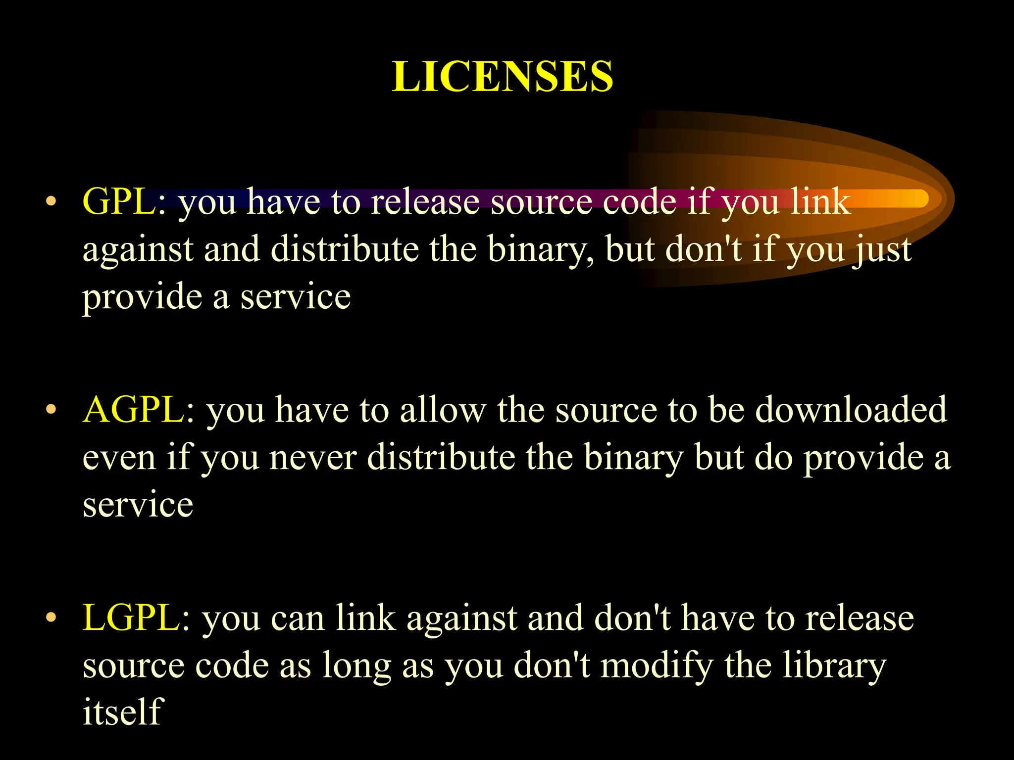 LICENSES
• GPL: you have to release source code if you link
against and distribute the binary, but don't if you just
provide a service
• AGPL: you have to allow the source to be downloaded
even if you never distribute the binary but do provide a
service
• LGPL: you can link against and don't have to release
source code as long as you don't modify the library
itself
 