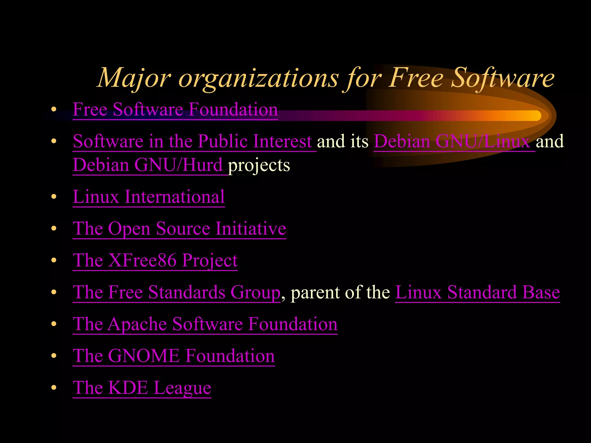 Major organizations for Free Software
• Free Software Foundation
• Software in the Public Interest and its Debian GNU/Linux and
Debian GNU/Hurd projects
• Linux International
• The Open Source Initiative
• The XFree86 Project
• The Free Standards Group, parent of the Linux Standard Base
• The Apache Software Foundation
• The GNOME Foundation
• The KDE League
 