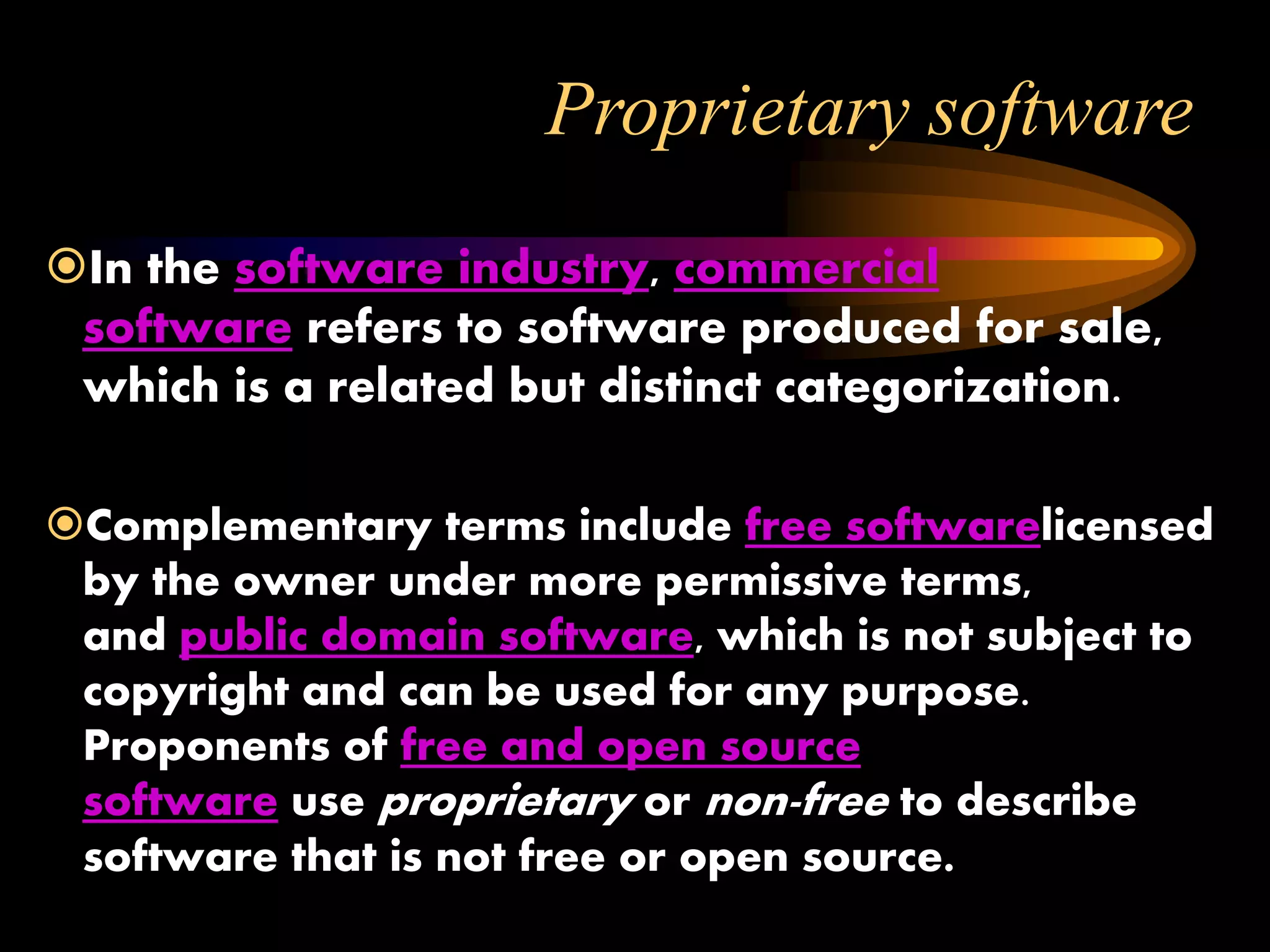 Proprietary software
In the software industry, commercial
software refers to software produced for sale,
which is a related but distinct categorization.
Complementary terms include free softwarelicensed
by the owner under more permissive terms,
and public domain software, which is not subject to
copyright and can be used for any purpose.
Proponents of free and open source
software use proprietary or non-free to describe
software that is not free or open source.
 