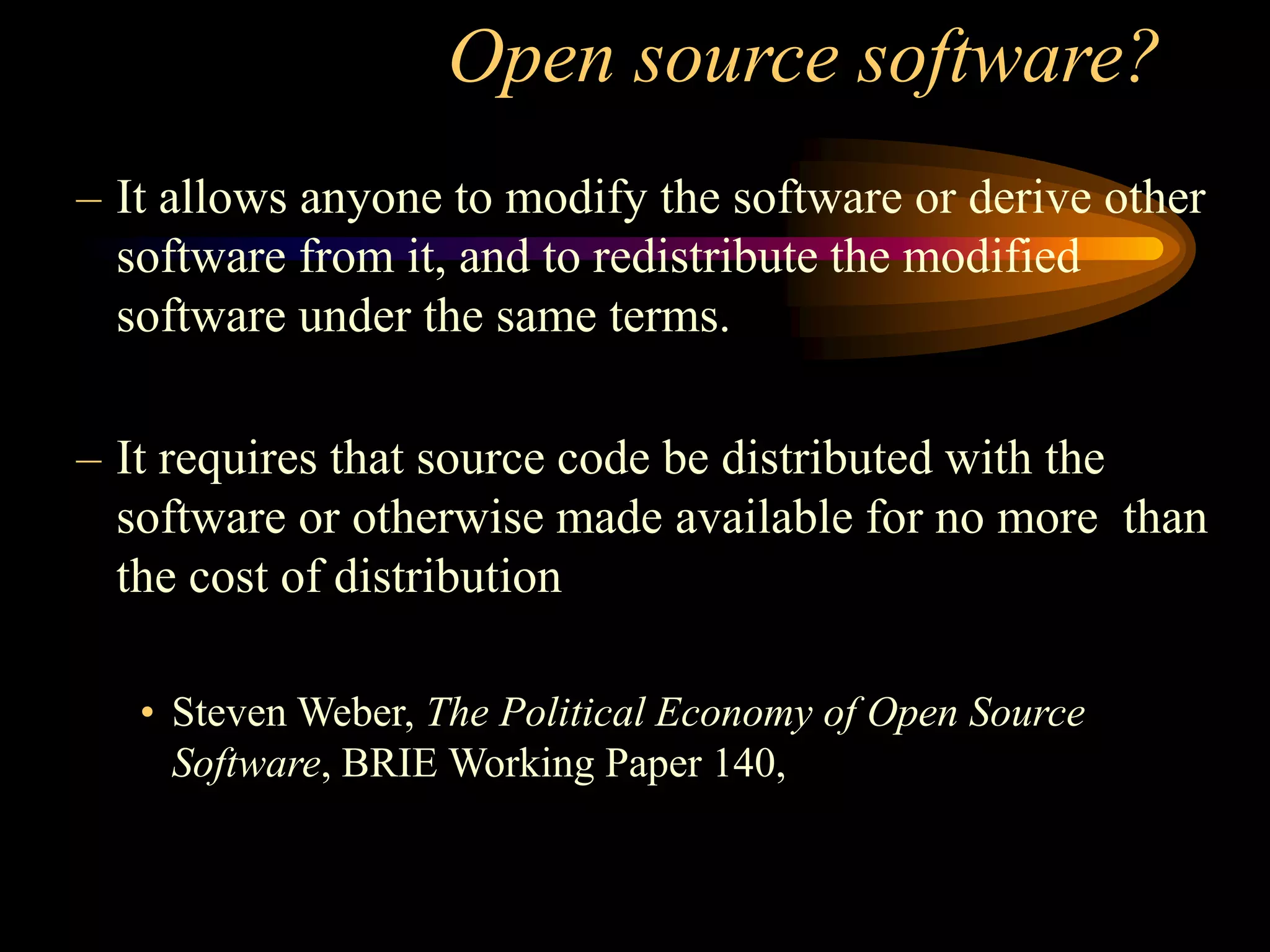 Open source software?
– It allows anyone to modify the software or derive other
software from it, and to redistribute the modified
software under the same terms.
– It requires that source code be distributed with the
software or otherwise made available for no more than
the cost of distribution
• Steven Weber, The Political Economy of Open Source
Software, BRIE Working Paper 140,
 