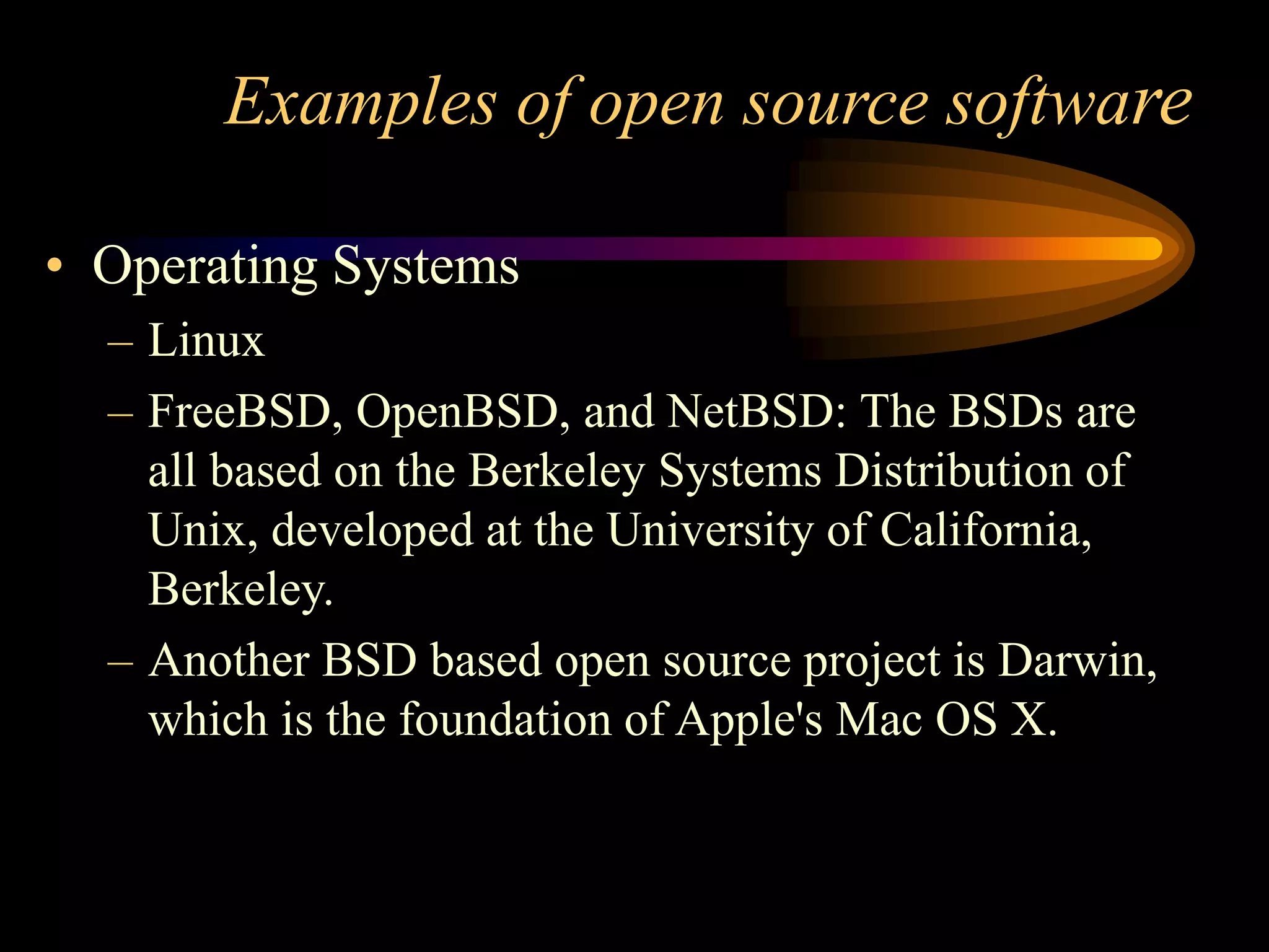 Examples of open source software
• Operating Systems
– Linux
– FreeBSD, OpenBSD, and NetBSD: The BSDs are
all based on the Berkeley Systems Distribution of
Unix, developed at the University of California,
Berkeley.
– Another BSD based open source project is Darwin,
which is the foundation of Apple's Mac OS X.
 