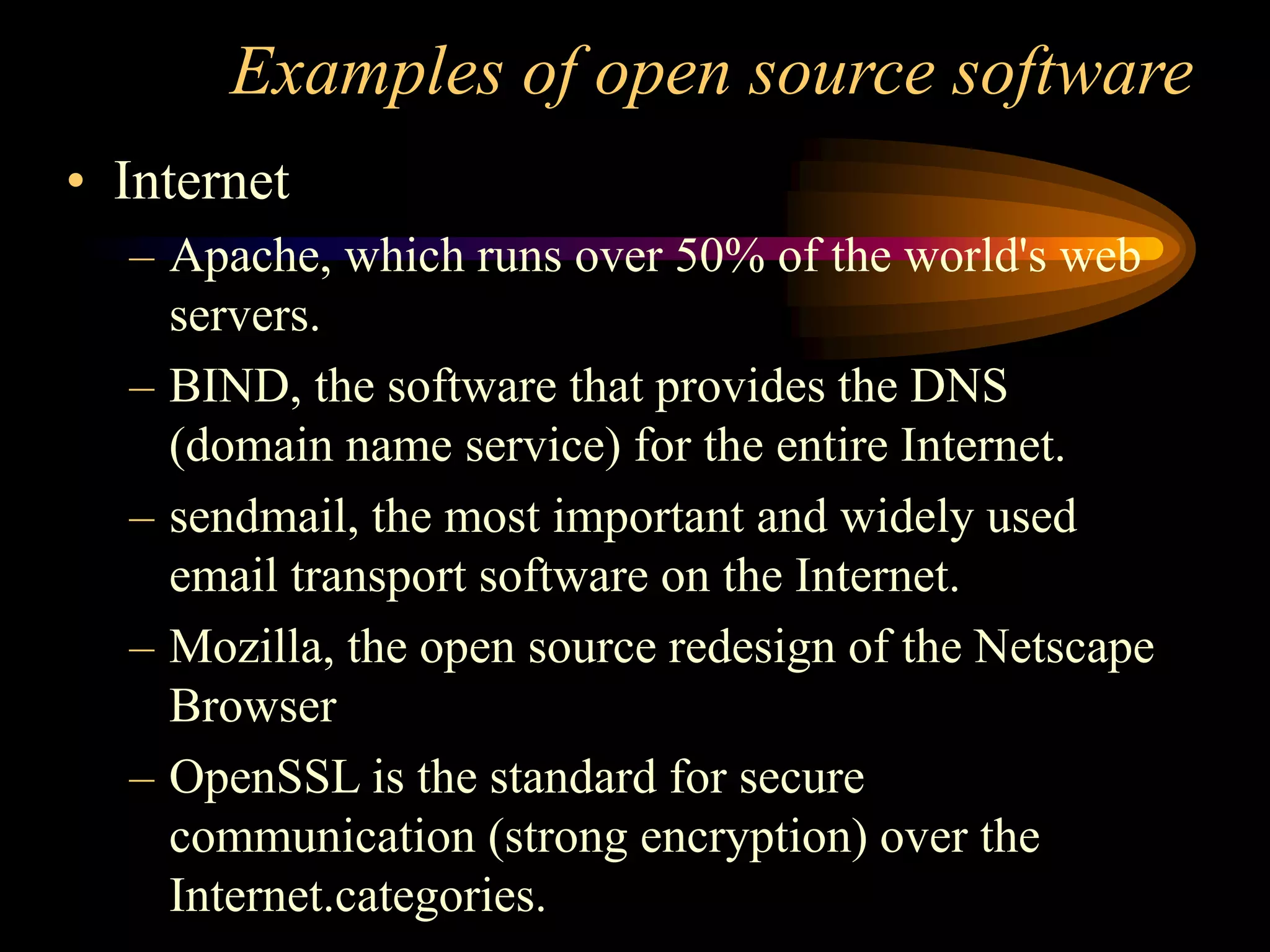 Examples of open source software
• Internet
– Apache, which runs over 50% of the world's web
servers.
– BIND, the software that provides the DNS
(domain name service) for the entire Internet.
– sendmail, the most important and widely used
email transport software on the Internet.
– Mozilla, the open source redesign of the Netscape
Browser
– OpenSSL is the standard for secure
communication (strong encryption) over the
Internet.categories.
 
