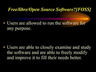 Free/libre/Open Source Software?[FOSS]
• Users are allowed to run the software for
any purpose.
• Users are able to closely examine and study
the software and are able to freely modify
and improve it to fill their needs better.
 