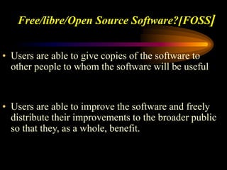 Free/libre/Open Source Software?[FOSS]
• Users are able to give copies of the software to
other people to whom the software will be useful
• Users are able to improve the software and freely
distribute their improvements to the broader public
so that they, as a whole, benefit.
 