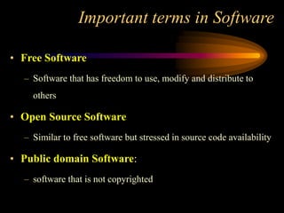 Important terms in Software
• Free Software
– Software that has freedom to use, modify and distribute to
others
• Open Source Software
– Similar to free software but stressed in source code availability
• Public domain Software:
– software that is not copyrighted
 