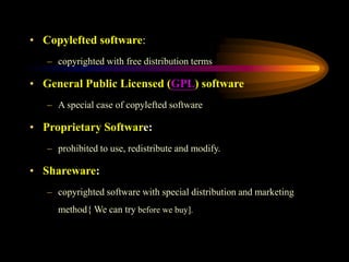 • Copylefted software:
– copyrighted with free distribution terms
• General Public Licensed (GPL) software
– A special case of copylefted software
• Proprietary Software:
– prohibited to use, redistribute and modify.
• Shareware:
– copyrighted software with special distribution and marketing
method{ We can try before we buy].
 