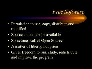 Free Software
• Permission to use, copy, distribute and
modified
• Source code must be available
• Sometimes called Open Source
• A matter of liberty, not price
• Gives freedom to run, study, redistribute
and improve the program
 
