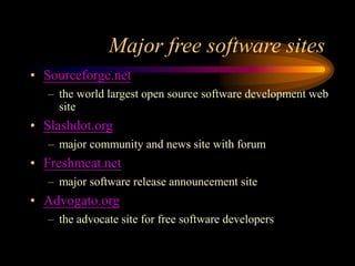 Major free software sites
• Sourceforge.net
– the world largest open source software development web
site
• Slashdot.org
– major community and news site with forum
• Freshmeat.net
– major software release announcement site
• Advogato.org
– the advocate site for free software developers
 