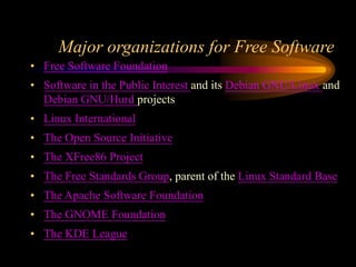 Major organizations for Free Software
• Free Software Foundation
• Software in the Public Interest and its Debian GNU/Linux and
Debian GNU/Hurd projects
• Linux International
• The Open Source Initiative
• The XFree86 Project
• The Free Standards Group, parent of the Linux Standard Base
• The Apache Software Foundation
• The GNOME Foundation
• The KDE League
 