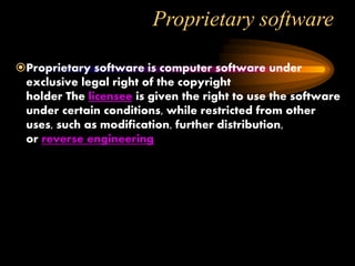 Proprietary software
Proprietary software is computer software under
exclusive legal right of the copyright
holder The licensee is given the right to use the software
under certain conditions, while restricted from other
uses, such as modification, further distribution,
or reverse engineering
 