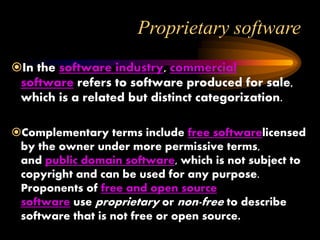 Proprietary software
In the software industry, commercial
software refers to software produced for sale,
which is a related but distinct categorization.
Complementary terms include free softwarelicensed
by the owner under more permissive terms,
and public domain software, which is not subject to
copyright and can be used for any purpose.
Proponents of free and open source
software use proprietary or non-free to describe
software that is not free or open source.
 