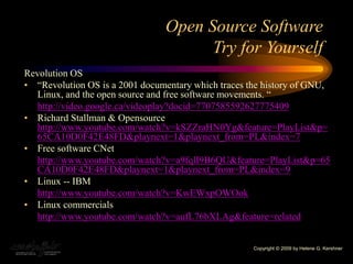 Open Source Software
Try for Yourself
Revolution OS
• “Revolution OS is a 2001 documentary which traces the history of GNU,
Linux, and the open source and free software movements. “
http://video.google.ca/videoplay?docid=7707585592627775409
• Richard Stallman & Opensource
http://www.youtube.com/watch?v=kSZZraHN0Yg&feature=PlayList&p=
65CA10D0F42E48FD&playnext=1&playnext_from=PL&index=7
• Free software CNet
http://www.youtube.com/watch?v=a9fqlI9B6QU&feature=PlayList&p=65
CA10D0F42E48FD&playnext=1&playnext_from=PL&index=9
• Linux -- IBM
http://www.youtube.com/watch?v=KwEWxpOWOok
• Linux commercials
http://www.youtube.com/watch?v=aufL76bXLAg&feature=related
Copyright © 2009 by Helene G. Kershner
 