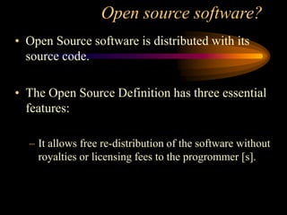 Open source software?
• Open Source software is distributed with its
source code.
• The Open Source Definition has three essential
features:
– It allows free re-distribution of the software without
royalties or licensing fees to the progrommer [s].
 