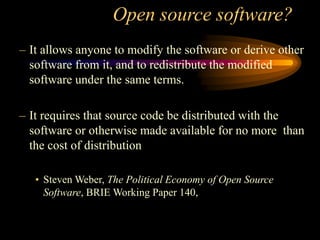 Open source software?
– It allows anyone to modify the software or derive other
software from it, and to redistribute the modified
software under the same terms.
– It requires that source code be distributed with the
software or otherwise made available for no more than
the cost of distribution
• Steven Weber, The Political Economy of Open Source
Software, BRIE Working Paper 140,
 