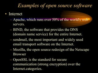 Examples of open source software
• Internet
– Apache, which runs over 50% of the world's web
servers.
– BIND, the software that provides the DNS
(domain name service) for the entire Internet.
– sendmail, the most important and widely used
email transport software on the Internet.
– Mozilla, the open source redesign of the Netscape
Browser
– OpenSSL is the standard for secure
communication (strong encryption) over the
Internet.categories.
 