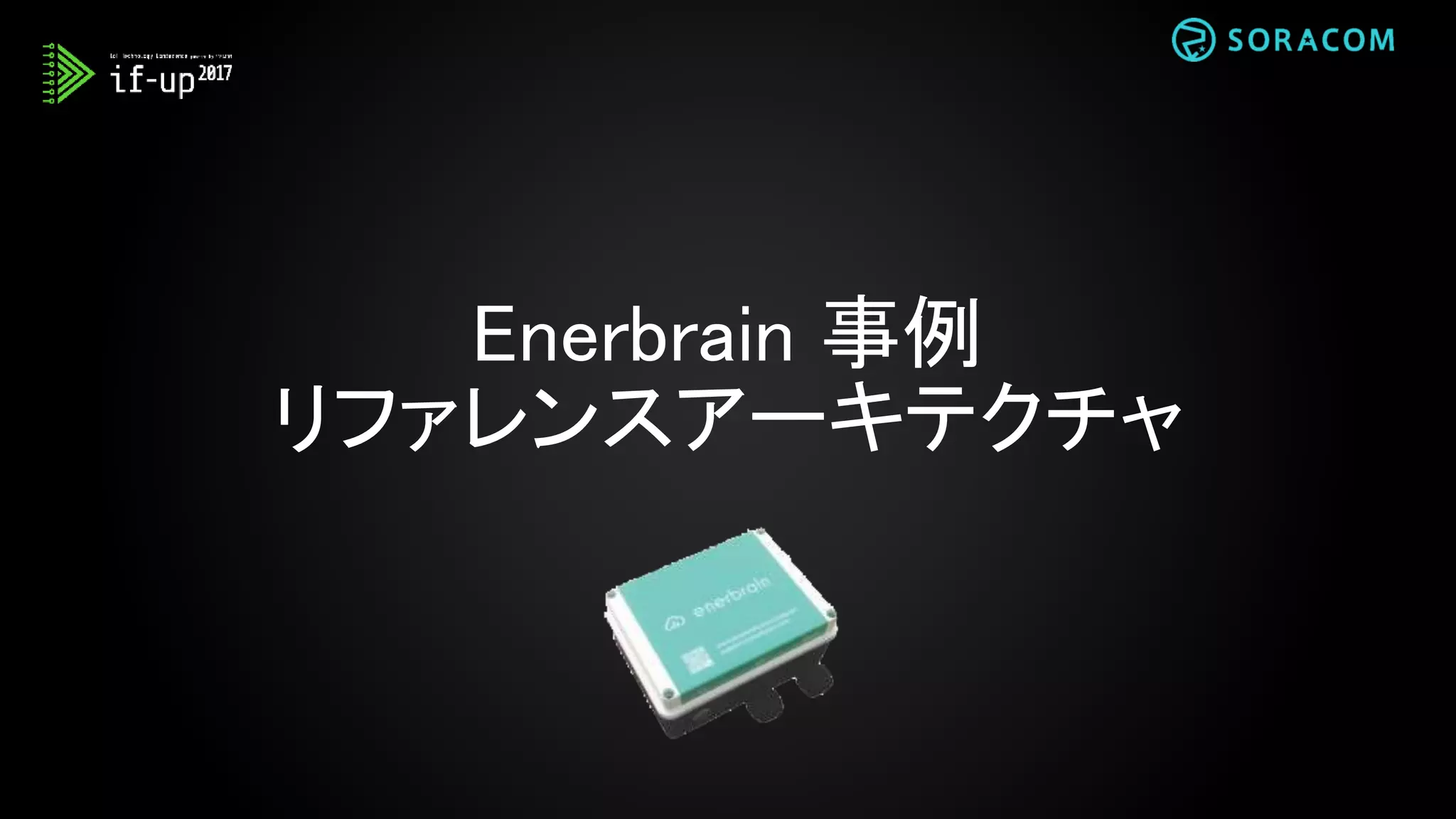Enerbrain リファレンスアーキテクチャ
ゲートウェイ
Enerbrain
IoT デバイス
SORACOM
Air SIM
センサー
SORACOM
Beam
(データ転送支援)
SORACOM
Gate and Canal
(デバイス管理)
SORACOM
Harvest
(データ収集・蓄積)
AWS IoT AWS S3
AWS EC2
LAPTOP
エネルギー
モニタリング
AWS LAMBDA
 