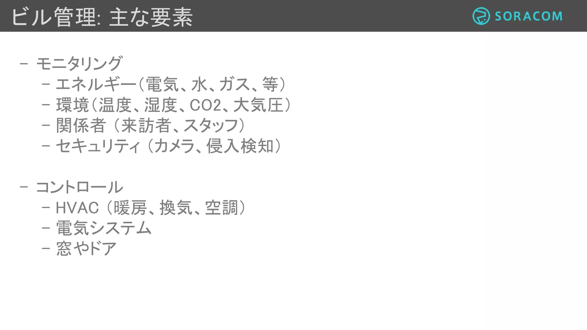 ビル管理: 本セッションのフォーカスポイント
- モニタリング
- エネルギー（電気、水、ガス、等）
- 環境（温度、湿度、CO2、大気圧）
- 関係者（来訪者、スタッフ）
- セキュリティ （カメラ、侵入検知）
- コントロール
- HVAC （暖房、換気、空調）
- 電気システム
- 窓やドア
 