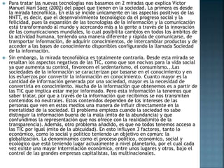  Para tratar las nuevas tecnologías nos basamos en 2 miradas que explica Víctor
Manuel Marí Sáez (2002) del papel que tienen en la sociedad. La primera es desde
la mirada tecnofílica. En ella se incide únicamente en los aspectos positivos de las
NNTT, es decir, que el desenvolvimiento tecnológico da el progreso social y la
felicidad, pues la expansión de las tecnologías de la información y la comunicación
está transformando al mundo y acercando más a la gente a través de la innovación
de las comunicaciones mundiales, lo cual posibilita cambios en todos los ámbitos de
la actividad humana, teniendo una manera diferente y rápida de comunicarse, de
transportar información, de adquirir conocimientos, de intercambiar productos y de
acceder a las bases de conocimiento disponibles configurando la llamada Sociedad
de la información.
 Sin embargo, la mirada tecnofóbica es totalmente contraria. Desde esta mirada se
resaltan los aspectos negativos de las TIC, como que son nocivas para la vida social
ya que aumenta su control, favorecen el sedentarismo, el consumismo...Las
sociedades de la información se caracterizan por basarse en el conocimiento y en
los esfuerzos por convertir la información en conocimiento. Cuanto mayor es la
cantidad de información generada por una sociedad, mayor es la necesidad de
convertirla en conocimiento. Mucha de la información que obtenemos es a partir de
las TIC que implica estar mejor informado. Pero esta información la tenemos que
saber tratar, por que a través de la información que recibimos se nos transmiten
contenidos no neutrales. Estos contenidos dependen de los intereses de las
personas que ven en estos medios una manera de influir directamente en la
mentalidad de la sociedad. El problema empieza cuando la sociedad no sabe
distinguir la información buena de la mala (mito de la abundancia) y que
confundimos la representación que nos ofrece con la realidad(mito de la
transparencia). Además, otro problema añadido, es que no todos tenemos acceso a
las TIC por igual (mito de la ubicuidad). En esto influyen 3 factores, tanto lo
económico, como lo social y político teniendo un objetivo en común: la
globalización. La denominamos como el proceso político, económico, social y
ecológico que está teniendo lugar actualmente a nivel planetario, por el cual cada
vez existe una mayor interrelación económica, entre unos lugares y otros, bajo el
control de las grandes empresas capitalistas, las multinacionales.
 
