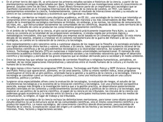  En el primer tercio del siglo XX, se articularon los primeros estudios sociales e históricos de la ciencia, a partir de los
planteamientos sociológicos desarrollados por Marx, Scheler y Mannheim en sus investigaciones sobre el conocimiento en
general. Estudios como los de Fleck, Hessen o Zilsel (Rossi) formaron parte de un importante giro sociológico que se
manifestó claramente en el II Congreso Internacional de Historia de la ciencia de Londres, en 1931. Los nuevos
planteamientos entendían la ciencia, fundamentalmente, como el resultado de Interacciones sociales y su estudio se
centró en los contextos sociológicos y económicos que configuraban su desarrollo.
 Sin embargo, con Merton se instaló como disciplina académica, en EE.UU., una sociología de la ciencia que intentaba un
compromiso entre los planteamientos más críticos de la tradición marxista y los más conservadores de Max Weber. El
objeto de la investigación sociológica mertoniana se limitaba, sin embargo, a las normas, los sistemas de remuneración,
los roles, etc., que estructuraban socialmente las comunidades de los científicos, dejando de lado. como territorio de la
filosofía, el estudio de como se producían los conocimientos propiamente científicos.
 En el ámbito de la filosofía de la ciencia, el giro social permaneció prácticamente inoperante Para Kuhn, su autor, la
ciencia no consistía en la totalidad de las proposiciones verdaderas, ni estaba regida por principios lógicos y
metodológicos inmutables, sino que representaba una empresa social basada en un consenso organizado. En esta misma
década de los sesenta, empezó a cristalizar en el contexto norteamericano de la guerra del Vietnam y de las crisis
ecológicas, un cambio en la valoración de la ciencia y la tecnología.
 Este replanteamiento o giro valorativo venía a cuestionar algunos de los rasgos que la filosofía y la sociología ancladas en
una rígida delimitación entre hechos y valores, atribuían a la ciencia, tales como la supuesta excelencia racional de los
conocimientos científicos y de los procedimientos tecnológicos o la neutralidad valorativa. Así surgieron los programas
Science, Technology and Society (STS) en numerosas e importantes universidades norteamericanas. El mensaje de este
movimiento académico insistía sobre los condicionamientos sociales y los trasfondos valorativos que regían el desarrollo
científico y tecnológico y alertaba de los graves impactos que se estaban derivando para la sociedad y el medio ambiente.
 Entre las mismas hay que señalar las procedentes de corrientes filosóficas o religiosas humanísticas, portadoras, en
realidad, de las viejas separaciones interpretativas y valorativas entre el mundo humano de la cultura y el mundo no-
humano de la tecnología.
 De signo menos critico fueron los programas STPP (Science, Technology and Public Policy) y SEPP (Science, Engineering
and Public Policy) que aparecieron, asimismo, en los anos sesenta. Como su mismo nombre indica, estos programas
constituyeron el inicio de un giro político, orientado hacia la gestión y la política de la ciencia y la tecnología. Ciencia y
tecnología se concebían como un recurso político y económico, como una institución enmarcada en una cultura
económica, política y jurídica.
 Surgieron otras especialidades afines como la evaluación de tecnologías, la evaluación de riesgos, el estudio de las
transferencias tecnológicas o la economía de la innovación científica y tecnológica. Con una orientación sociopolítica
parecida, aunque más dirigida a la investigación teórica que a la gestión practica, se desarrollaron posteriormente
estudios centrados en los contextos y condicionamientos socioeconómicos y políticos de la ciencia y la tecnología, que
exploran el uso político de la pericia científica, el papel de la ciencia en los tribunales, los vínculos de la ciencia con
poderosos grupos económicos y la relación entre la ciencia y las principales instituciones sociales como los medios de
comunicación, la religión, el lugar de trabajo y los tribunales.
 La investigación sociológica de la ciencia rechaza las delimitaciones mertonianas, para tomar como objeto propio de
estudio empírico no ya la estructura social de las comunidades científicas, sino el mismo conocimiento científico y su
producción específica. La nueva sociológica. del conocimiento científico abordó directamente, para escándalo de
filósofos de la ciencia, la explicación causal del origen y el cambio de los hechos y las teorías científicas en base a
intereses, fines, factores y negociaciones sociales.
 