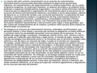  La ciencia (del latín scientia 'conocimiento') es el conjunto de conocimientos
sistemáticamente estructurados obtenidos mediante la observación de patrones
regulares, de razonamientos y de experimentación en ámbitos específicos, de los cuales
se generan preguntas, se construyen hipótesis, se deducen principios y se elaboran leyes
generales y esquemas metódicamente organizados.1 La ciencia utiliza diferentes métodos
y técnicas para la adquisición y organización de conocimientos sobre la estructura de un
conjunto de hechos suficientemente objetivos y accesibles a varios observadores, además
de basarse en un criterio de verdad y una corrección permanente. La aplicación de esos
métodos y conocimientos conduce a la generación de más conocimiento objetivo en
forma de predicciones concretas, cuantitativas y comprobables referidas a hechos
observables pasados, presentes y futuros. Con frecuencia esas predicciones pueden
formularse mediante razonamientos y estructurarse como reglas o leyes generales, que
dan cuenta del comportamiento de un sistema y predicen cómo actuará dicho sistema en
determinadas circunstancias.
 Tecnología es el conjunto de conocimientos técnicos, ordenados científicamente, que
permiten diseñar y crear bienes y servicios que facilitan la adaptación al medio ambiente
y satisfacer tanto las necesidades esenciales como los deseos de las personas. Es una
palabra de origen griego, τεχνολογία, formada por téchnē (τέχνη, arte, técnica u oficio,
que puede ser traducido como destreza) y logía (λογία, el estudio de algo). Aunque hay
muchas tecnologías muy diferentes entre sí, es frecuente usar el término en singular para
referirse a una de ellas o al conjunto de todas. Cuando se lo escribe con mayúscula,
Tecnología, puede referirse tanto a la disciplina teórica que estudia los saberes comunes
a todas las tecnologías como a educación tecnológica, la disciplina escolar abocada a la
familiarización con las tecnologías más importantes. La actividad tecnológica influye en
el progreso social y económico, pero su caracter abrumadoramente comercial hace que
esté más orientada a satisfacer los deseos de los más prósperos (consumismo) que las
necesidades esenciales de los más necesitados, lo que tiende además a hacer un uso no
sostenible del medio ambiente. Sin embargo, la tecnología también puede ser usada para
proteger el medio ambiente y evitar que las crecientes necesidades provoquen un
agotamiento o degradación de los recursos materiales y energéticos del planeta o
aumenten las desigualdades sociales. Como hace uso intensivo, directo o indirecto, del
medio ambiente (biosfera), es la causa principal del creciente agotamiento y degradación
de los recursos naturales del planeta.
 