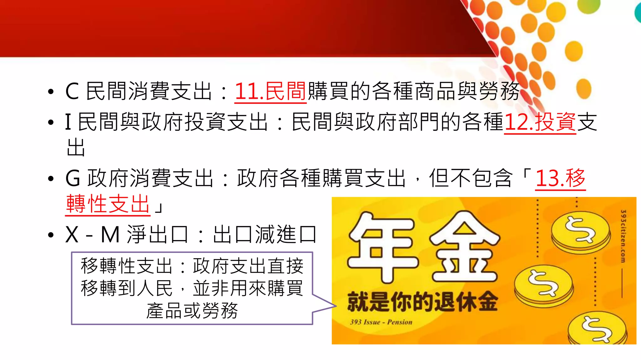 • C 民間消費支出：11.民間購買的各種商品與勞務
• I 民間與政府投資支出：民間與政府部門的各種12.投資支
出
• G 政府消費支出：政府各種購買支出，但不包含「13.移
轉性支出」
• X－M 淨出口：出口減進口
移轉性支出：政府支出直接
移轉到人民，並非用來購買
產品或勞務
 
