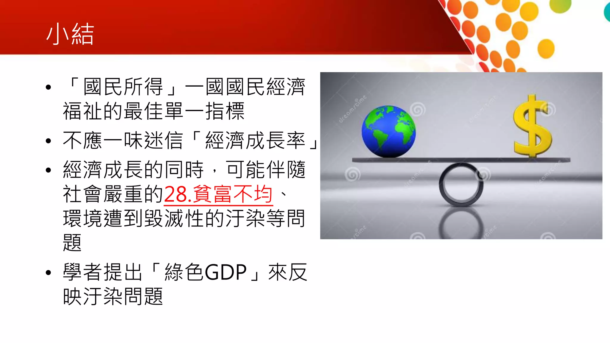 小結
• 「國民所得」一國國民經濟
福祉的最佳單一指標
• 不應一味迷信「經濟成長率」
• 經濟成長的同時，可能伴隨
社會嚴重的28.貧富不均、
環境遭到毀滅性的汙染等問
題
• 學者提出「綠色GDP」來反
映汙染問題
 