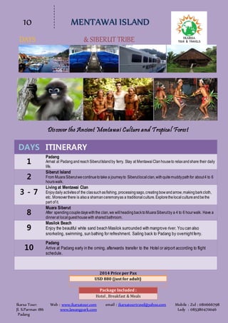10 MENTAWAI ISLAND
DAYS & SIBERUT TRIBE
Ikarsa Tour: Web : www.ikarsatour.com email : ikarsatourtravel@yahoo.com Mobile : Zul : 0811666798
Jl. S.Parman 186 www.lawangpark.com Ledy : 085380470046
Padang
Discover the Ancient Mentawai Culture and Tropical Forest
DAYS ITINERARY
1
Padang
Arrival at PadangandreachSiberutIslandby ferry. Stay at MentawaiClanhouseto relaxandshare their daily
life.
2
Siberut Island
From MuaraSiberutwecontinuetotake a journeyto Siberutlocalclan,withquitemuddypathfor about4 to 6
hourswalk.
3 - 7
Living at Mentawai Clan
Enjoydaily activitesof the classuchasfishing, processingsago,creatingbowandarrow,makingbarkcloth,
etc. Moreoverthere is alsoa shamanceremonyas a traditionalculture.Explorethelocalcultureandbethe
part of it.
8
Muara Siberut
After spendingcoupledayswiththe clan,we willheadingbacktoMuaraSiberutby a 4 to 6 hourwalk. Have a
dinnerat localguesthousewith sharedbathroom.
9
Masilok Beach
Enjoy the beautiful white sand beach Masilok surrounded with mangrove river. You can also
snorkeling, swimming, sun bathing for refreshment. Sailing back to Padang by overnightferry.
10
Padang
Arrive at Padang early in the orning, afterwards transfer to the Hotel or airport according to flight
schedule.
2014 Price per Pax
USD 880 (just for adult)
Package Included :
Hotel , Breakfast & Meals
 